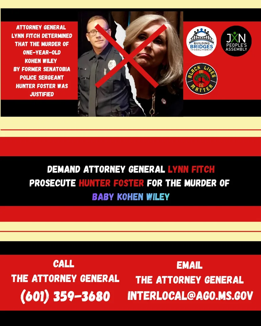 Coalition flyer: Attorney General Lynn Fitch determined that the murder of one-year-old Kohen Wiley by former Senatobia Police Sergeant Hunter Foster was justified. Demand Attorney General Lynn Fitch prosecute Hunter Foster for the murder of Baby Kohen Wiley. Call (601) 359-3680. Email INTERLOCAL@AGO.MS.GOV.